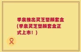 季泉推出灵芝塑颜套盒(季泉灵芝塑颜套盒正式上市！)
