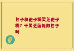 包子和孢子粉灵芝孢子粉？干灵芝菌能做包子吗