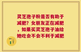 灵芝孢子粉是否有助于减肥？女朋友正在减肥，如果买灵芝孢子油给她吃会不会不利于减肥