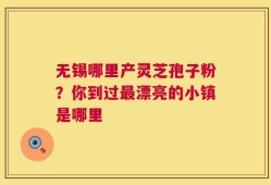 无锡哪里产灵芝孢子粉？你到过最漂亮的小镇是哪里