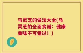 马灵芝的做法大全(马灵芝的全面食谱：健康美味不可错过！)