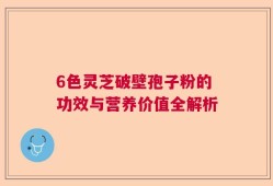6色灵芝破壁孢子粉的功效与营养价值全解析