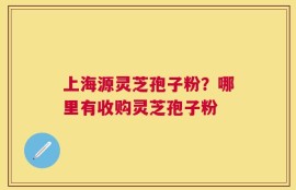 上海源灵芝孢子粉？哪里有收购灵芝孢子粉