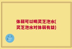 体弱可以喝灵芝泡水(灵芝泡水对体弱有益)