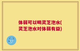 体弱可以喝灵芝泡水(灵芝泡水对体弱有益)