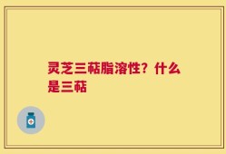 灵芝三萜脂溶性？什么是三萜