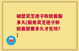破壁灵芝孢子粉胶囊服多久(服用灵芝孢子粉胶囊需要多久才见效？)
