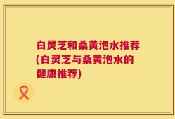 白灵芝和桑黄泡水推荐(白灵芝与桑黄泡水的健康推荐)