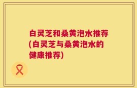 白灵芝和桑黄泡水推荐(白灵芝与桑黄泡水的健康推荐)