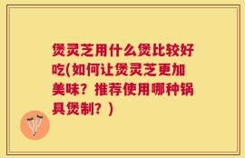 煲灵芝用什么煲比较好吃(如何让煲灵芝更加美味？推荐使用哪种锅具煲制？)