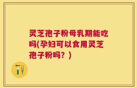 灵芝孢子粉母乳期能吃吗(孕妇可以食用灵芝孢子粉吗？)