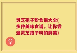 灵芝孢子粉食谱大全(多种美味食谱，让你尝遍灵芝孢子粉的鲜美)