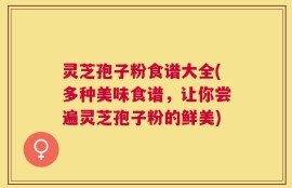 灵芝孢子粉食谱大全(多种美味食谱，让你尝遍灵芝孢子粉的鲜美)