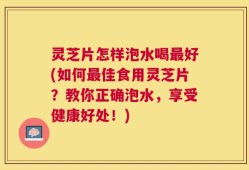 灵芝片怎样泡水喝最好(如何最佳食用灵芝片？教你正确泡水，享受健康好处！)