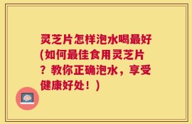 灵芝片怎样泡水喝最好(如何最佳食用灵芝片？教你正确泡水，享受健康好处！)