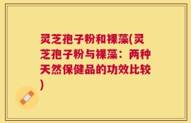 灵芝孢子粉和裸藻(灵芝孢子粉与裸藻：两种天然保健品的功效比较)