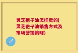 灵芝孢子油怎样卖的(灵芝孢子油销售方式及市场营销策略)