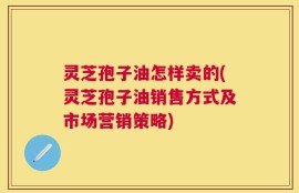 灵芝孢子油怎样卖的(灵芝孢子油销售方式及市场营销策略)