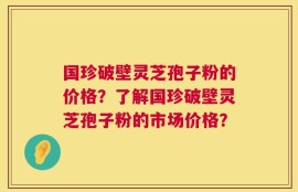 国珍破壁灵芝孢子粉的价格？了解国珍破壁灵芝孢子粉的市场价格？