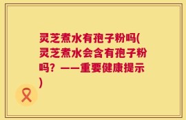 灵芝煮水有孢子粉吗(灵芝煮水会含有孢子粉吗？——重要健康提示)