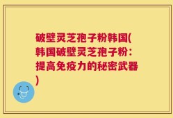 破壁灵芝孢子粉韩国(韩国破壁灵芝孢子粉：提高免疫力的秘密武器)