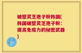 破壁灵芝孢子粉韩国(韩国破壁灵芝孢子粉：提高免疫力的秘密武器)