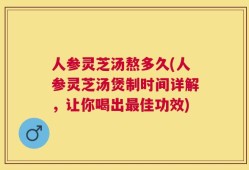 人参灵芝汤熬多久(人参灵芝汤煲制时间详解，让你喝出最佳功效)