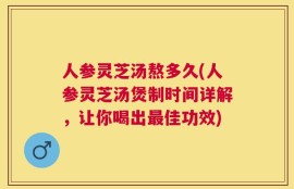 人参灵芝汤熬多久(人参灵芝汤煲制时间详解，让你喝出最佳功效)