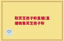取灵芝孢子粉直播(直播销售灵芝孢子粉