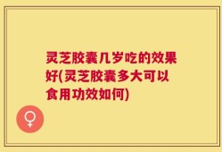 灵芝胶囊几岁吃的效果好(灵芝胶囊多大可以食用功效如何)
