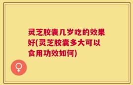 灵芝胶囊几岁吃的效果好(灵芝胶囊多大可以食用功效如何)