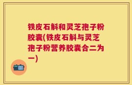铁皮石斛和灵芝孢子粉胶囊(铁皮石斛与灵芝孢子粉营养胶囊合二为一)