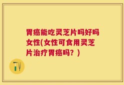 胃癌能吃灵芝片吗好吗女性(女性可食用灵芝片治疗胃癌吗？)