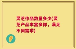 灵芝作品数量多少(灵芝产品丰富多样，满足不同需求)