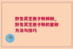 野生灵芝孢子粉辨别_野生灵芝孢子粉的鉴别方法与技巧
