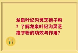 龙泉叶纪沟灵芝孢子粉？了解龙泉叶纪沟灵芝孢子粉的功效与作用？