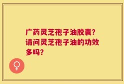 广药灵芝孢子油胶囊？请问灵芝孢子油的功效多吗？