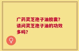 广药灵芝孢子油胶囊？请问灵芝孢子油的功效多吗？