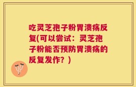 吃灵芝孢子粉胃溃疡反复(可以尝试：灵芝孢子粉能否预防胃溃疡的反复发作？)