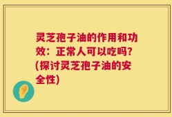 灵芝孢子油的作用和功效：正常人可以吃吗？(探讨灵芝孢子油的安全性)