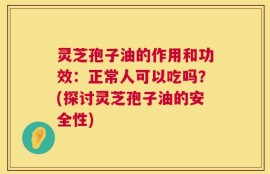 灵芝孢子油的作用和功效：正常人可以吃吗？(探讨灵芝孢子油的安全性)