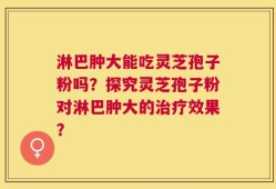淋巴肿大能吃灵芝孢子粉吗？探究灵芝孢子粉对淋巴肿大的治疗效果？