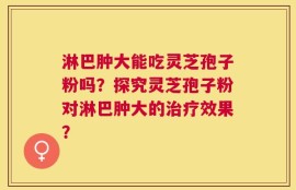 淋巴肿大能吃灵芝孢子粉吗？探究灵芝孢子粉对淋巴肿大的治疗效果？