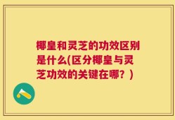椰皇和灵芝的功效区别是什么(区分椰皇与灵芝功效的关键在哪？)