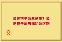 灵芝孢子油三萜类？灵芝孢子油与海豹油区别