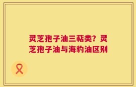灵芝孢子油三萜类？灵芝孢子油与海豹油区别