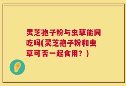 灵芝孢子粉与虫草能同吃吗(灵芝孢子粉和虫草可否一起食用？)