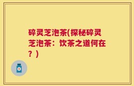 碎灵芝泡茶(探秘碎灵芝泡茶：饮茶之道何在？)
