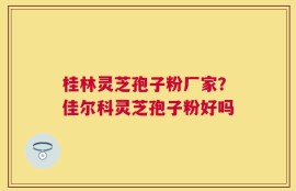 桂林灵芝孢子粉厂家？佳尔科灵芝孢子粉好吗