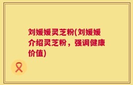 刘媛媛灵芝粉(刘媛媛介绍灵芝粉，强调健康价值)